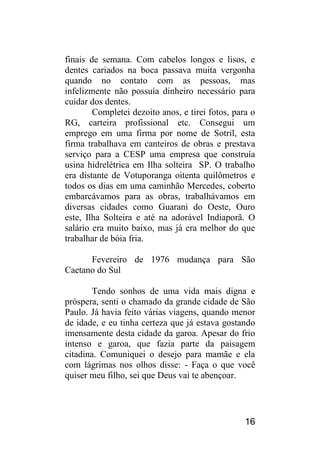 16 
finais de semana. Com cabelos longos e lisos, e dentes cariados na boca passava muita vergonha quando no contato com as pessoas, mas infelizmente não possuía dinheiro necessário para cuidar dos dentes. 
Completei dezoito anos, e tirei fotos, para o RG, carteira profissional etc. Consegui um emprego em uma firma por nome de Sotril, esta firma trabalhava em canteiros de obras e prestava serviço para a CESP uma empresa que construía usina hidrelétrica em Ilha solteira SP. O trabalho era distante de Votuporanga oitenta quilômetros e todos os dias em uma caminhão Mercedes, coberto embarcávamos para as obras, trabalhávamos em diversas cidades como Guarani do Oeste, Ouro este, Ilha Solteira e até na adorável Indiaporã. O salário era muito baixo, mas já era melhor do que trabalhar de bóia fria. 
Fevereiro de 1976 mudança para São Caetano do Sul 
Tendo sonhos de uma vida mais digna e próspera, senti o chamado da grande cidade de São Paulo. Já havia feito várias viagens, quando menor de idade, e eu tinha certeza que já estava gostando imensamente desta cidade da garoa. Apesar do frio intenso e garoa, que fazia parte da paisagem citadina. Comuniquei o desejo para mamãe e ela com lágrimas nos olhos disse: - Faça o que você quiser meu filho, sei que Deus vai te abençoar.  