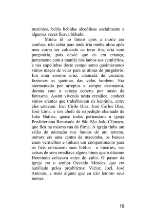 19 
meninice, bebia bebidas alcoólicas socialmente e algumas vezes ficava bêbado. 
Minha fé no futuro após a morte era confusa, não sabia para onde iria minha alma após meu corpo ser colocado na terra fria, cria num purgatório, pois desde que eu era criança, juntamente com a mamãe nós íamos aos cemitérios, e nas capelinhas deste campo santo queimávamos vários maços de velas para as almas do purgatório. Em uma enorme cruz, chamada de cruzeiro, fazíamos as queimas das velas também. Era atormentado por arrepios e sempre desmaiava, dormia com a cabeça coberta por medo de fantasma. Assim vivendo nesta crendice, conheci vários crentes que trabalhavam na kentinha, entre eles estavam: Joel Cirilo Dias, José Carlos Dias, José Lima, e um chefe de expedição chamado de João Batista, quase todos pertenciam à igreja Presbiteriana Renovada de São São João Clímaco, que fica na mesma rua da firma. A igreja tinha um salão de adoração nos fundos de um terreno, outrora era uma centro de macumba, os bancos eram vermelhos e tinham um compartimento para os fiéis colocarem suas bíblias e hinários, nas caixas de som erradiava alguns hinos que o diácono Hermindo colocava antes do culto. O pastor da igreja era o senhor Osvaldo Mendes, que era auxiliado pelos presbíteros: Victor, Joel, José Antonio, e mais alguns que eu não lembro seus nomes. 
 