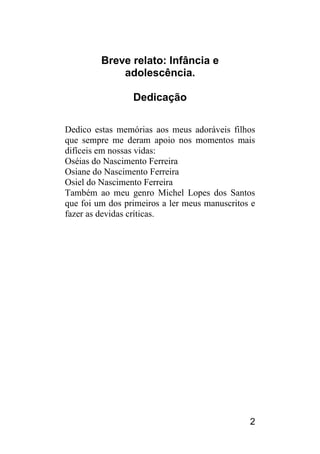 2 
Breve relato: Infância e adolescência. 
Dedicação 
Dedico estas memórias aos meus adoráveis filhos que sempre me deram apoio nos momentos mais difíceis em nossas vidas: 
Oséias do Nascimento Ferreira 
Osiane do Nascimento Ferreira 
Osiel do Nascimento Ferreira 
Também ao meu genro Michel Lopes dos Santos que foi um dos primeiros a ler meus manuscritos e fazer as devidas críticas.  