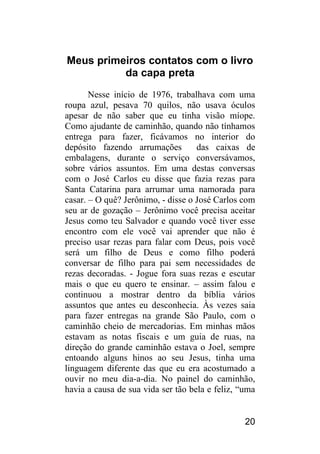 20 
Meus primeiros contatos com o livro da capa preta 
Nesse início de 1976, trabalhava com uma roupa azul, pesava 70 quilos, não usava óculos apesar de não saber que eu tinha visão míope. Como ajudante de caminhão, quando não tínhamos entrega para fazer, ficávamos no interior do depósito fazendo arrumações das caixas de embalagens, durante o serviço conversávamos, sobre vários assuntos. Em uma destas conversas com o José Carlos eu disse que fazia rezas para Santa Catarina para arrumar uma namorada para casar. – O quê? Jerônimo, - disse o José Carlos com seu ar de gozação – Jerônimo você precisa aceitar Jesus como teu Salvador e quando você tiver esse encontro com ele você vai aprender que não é preciso usar rezas para falar com Deus, pois você será um filho de Deus e como filho poderá conversar de filho para pai sem necessidades de rezas decoradas. - Jogue fora suas rezas e escutar mais o que eu quero te ensinar. – assim falou e continuou a mostrar dentro da bíblia vários assuntos que antes eu desconhecia. Às vezes saia para fazer entregas na grande São Paulo, com o caminhão cheio de mercadorias. Em minhas mãos estavam as notas fiscais e um guia de ruas, na direção do grande caminhão estava o Joel, sempre entoando alguns hinos ao seu Jesus, tinha uma linguagem diferente das que eu era acostumado a ouvir no meu dia-a-dia. No painel do caminhão, havia a causa de sua vida ser tão bela e feliz, “uma  