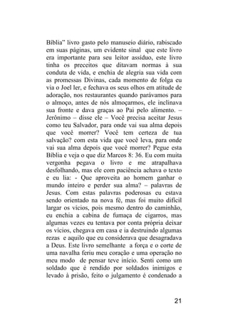21 
Bíblia” livro gasto pelo manuseio diário, rabiscado em suas páginas, um evidente sinal que este livro era importante para seu leitor assíduo, este livro tinha os preceitos que ditavam normas à sua conduta de vida, e enchia de alegria sua vida com as promessas Divinas, cada momento de folga eu via o Joel ler, e fechava os seus olhos em atitude de adoração, nos restaurantes quando parávamos para o almoço, antes de nós almoçarmos, ele inclinava sua fronte e dava graças ao Pai pelo alimento. – Jerônimo – disse ele – Você precisa aceitar Jesus como teu Salvador, para onde vai sua alma depois que você morrer? Você tem certeza de tua salvação? com esta vida que você leva, para onde vai sua alma depois que você morrer? Pegue esta Bíblia e veja o que diz Marcos 8: 36. Eu com muita vergonha pegava o livro e me atrapalhava desfolhando, mas ele com paciência achava o texto e eu lia: - Que aproveita ao homem ganhar o mundo inteiro e perder sua alma? – palavras de Jesus. Com estas palavras poderosas eu estava sendo orientado na nova fé, mas foi muito difícil largar os vícios, pois mesmo dentro do caminhão, eu enchia a cabina de fumaça de cigarros, mas algumas vezes eu tentava por conta própria deixar os vícios, chegava em casa e ia destruindo algumas rezas e aquilo que eu considerava que desagradava a Deus. Este livro semelhante a força e o corte de uma navalha feriu meu coração e uma operação no meu modo de pensar teve início. Senti como um soldado que é rendido por soldados inimigos e levado à prisão, feito o julgamento é condenado a  