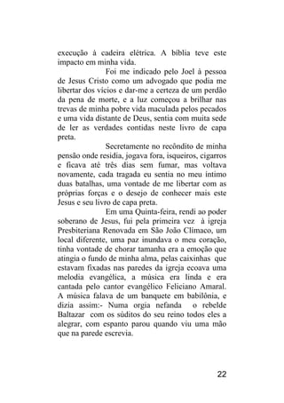 22 
execução à cadeira elétrica. A bíblia teve este impacto em minha vida. 
Foi me indicado pelo Joel à pessoa de Jesus Cristo como um advogado que podia me libertar dos vícios e dar-me a certeza de um perdão da pena de morte, e a luz começou a brilhar nas trevas de minha pobre vida maculada pelos pecados e uma vida distante de Deus, sentia com muita sede de ler as verdades contidas neste livro de capa preta. 
Secretamente no recôndito de minha pensão onde residia, jogava fora, isqueiros, cigarros e ficava até três dias sem fumar, mas voltava novamente, cada tragada eu sentia no meu íntimo duas batalhas, uma vontade de me libertar com as próprias forças e o desejo de conhecer mais este Jesus e seu livro de capa preta. 
Em uma Quinta-feira, rendi ao poder soberano de Jesus, fui pela primeira vez à igreja Presbiteriana Renovada em São João Clímaco, um local diferente, uma paz inundava o meu coração, tinha vontade de chorar tamanha era a emoção que atingia o fundo de minha alma, pelas caixinhas que estavam fixadas nas paredes da igreja ecoava uma melodia evangélica, a música era linda e era cantada pelo cantor evangélico Feliciano Amaral. A música falava de um banquete em babilônia, e dizia assim:- Numa orgia nefanda o rebelde Baltazar com os súditos do seu reino todos eles a alegrar, com espanto parou quando viu uma mão que na parede escrevia.  