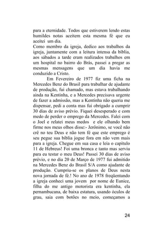 24 
para a eternidade. Todos que estiverem lendo estas humildes notas aceitem esta mesma fé que eu aceitei um dia. 
Como membro da igreja, dedico aos trabalhos da igreja, juntamente com a leitura intensa da bíblia, aos sábados a tarde eram realizados trabalhos em um hospital no bairro do Brás, passei a pregar as mesmas mensagens que um dia havia me conduzido a Cristo. 
Em Fevereiro de 1977 fiz uma ficha na Mercedes Benz do Brasil para trabalhar de ajudante de produção, fui chamado, mas estava trabalhando ainda na Kentinha, e a Mercedes precisava urgente de fazer a admissão, mas a Kentinha não queria me dispensar, pedi a conta mas fui obrigado a cumprir 30 dias de aviso prévio. Fiquei desesperado e com medo de perder o emprego da Mercedes. Falei com o Joel e relatei meus medos e ele olhando bem firme nos meus olhos disse:- Jerônimo, se você não crê no teu Deus e não tem fé que este emprego é seu pegue sua bíblia jogue fora em não vem mais para a igreja. Chegue em sua casa e leia o capítulo 11 de Hebreus! Foi uma bronca e tanto mas serviu para eu testar o meu Deus! Passei 30 dias de aviso prévio, e no dia 20 de Março de 1977 fui admitido na Mercedes Benz do Brasil S/A como ajudante de produção. Cumpriu-se os planos de Deus nesta nova jornada de fé.! No ano de 1978 freqüentando a igreja conheci uma jovem por nome de Eunice, filha do me antigo motorista era kentinha, ela pernambucana, de baixa estatura, usando óculos de grau, saia com botões no meio, começamos a  