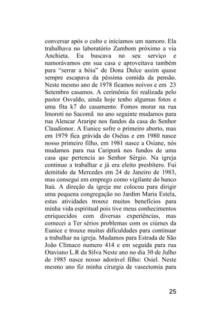 25 
conversar após o culto e iniciamos um namoro. Ela trabalhava no laboratório Zambom próximo a via Anchieta. Eu buscava no seu serviço e namorávamos em sua casa e aproveitava também para “serrar a bóia” de Dona Dulce assim quase sempre escapava da péssima comida da pensão. Neste mesmo ano de 1978 ficamos noivos e em 23 Setembro casamos. A cerimônia foi realizada pelo pastor Osvaldo, ainda hoje tenho algumas fotos e uma fita k7 do casamento. Fomos morar na rua Imoroti no Sacomã no ano seguinte mudamos para rua Alencar Araripe nos fundos da casa do Senhor Claudionor. A Eunice sofre o primeiro aborto, mas em 1979 fica grávida do Oséias e em 1980 nasce nosso primeiro filho, em 1981 nasce a Osiane, nós mudamos para rua Caripurá nos fundos de uma casa que pertencia ao Senhor Sérgio. Na igreja continuo a trabalhar e já era eleito presbítero. Fui demitido da Mercedes em 24 de Janeiro de 1983, mas consegui em emprego como vigilante do banco Itaú. A direção da igreja me colocou para dirigir uma pequena congregação no Jardim Maria Estela, estas atividades trouxe muitos benefícios para minha vida espiritual pois tive meus conhecimentos enriquecidos com diversas experiências, mas comecei a Ter sérios problemas com os ciúmes da Eunice e trouxe muitas dificuldades para continuar a trabalhar na igreja. Mudamos para Estrada de São João Clímaco numero 414 e em seguida para rua Otaviano L.R da Silva Neste ano no dia 30 de Julho de 1985 nasce nosso adorável filho: Osiel. Neste mesmo ano fiz minha cirurgia de vasectomia para  
