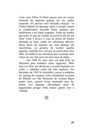 26 
evitar mais filhos. O Osiel nasceu com um tumor chamado de angioma gigante em seu joelho esquerdo, foi preciso uma delicada cirurgia na Clínica Infantil do Ipiranga. Após a cirurgia vieram as complicações trazendo fortes anemias que debilitaram o seu frágil corpinho. Ainda me lembro que todos os dias de manhã, eu enrolava ele em um chale verde e levava à casa da prima da Eunice chamada de Irani, sendo ela enfermeira aplicava fortes doses de injeções em suas nádegas tão macérrimas, eu gostaria de receber aquelas injeções, tamanha era o dó que eu sentia deste meu filho. Os médicos nos alertaram que o período mais crítico de sua vida seria aos doze anos de idade. 
Em 1986 fiz mais uma vez uma ficha na Mercedes para trabalhar como segurança. Mais uma vez Deus me abençoou e eu pela Segunda vez voltei a trabalhar nesta tão boa empresa. Em Setembro de 1995 fui demitido e passei a trabalhar em entrega de compras como clandestino na porta do Rhodia em São Bernardo do Campo fiquei quatro anos, mesmo assim mantendo meu lar, porém tive algumas dificuldades antes de pagamentos porque tinha muitos gastos com a variante. 
 
 