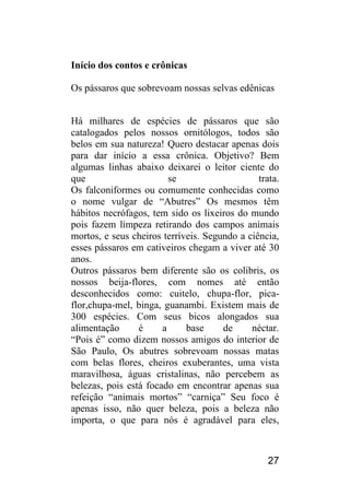 27 
Início dos contos e crônicas 
Os pássaros que sobrevoam nossas selvas edênicas Há milhares de espécies de pássaros que são catalogados pelos nossos ornitólogos, todos são belos em sua natureza! Quero destacar apenas dois para dar início a essa crônica. Objetivo? Bem algumas linhas abaixo deixarei o leitor ciente do que se trata. Os falconiformes ou comumente conhecidas como o nome vulgar de “Abutres” Os mesmos têm hábitos necrófagos, tem sido os lixeiros do mundo pois fazem limpeza retirando dos campos animais mortos, e seus cheiros terríveis. Segundo a ciência, esses pássaros em cativeiros chegam a viver até 30 anos. Outros pássaros bem diferente são os colibris, os nossos beija-flores, com nomes até então desconhecidos como: cuitelo, chupa-flor, pica- flor,chupa-mel, binga, guanambi. Existem mais de 300 espécies. Com seus bicos alongados sua alimentação é a base de néctar. “Pois é” como dizem nossos amigos do interior de São Paulo, Os abutres sobrevoam nossas matas com belas flores, cheiros exuberantes, uma vista maravilhosa, águas cristalinas, não percebem as belezas, pois está focado em encontrar apenas sua refeição “animais mortos” “carniça” Seu foco é apenas isso, não quer beleza, pois a beleza não importa, o que para nós é agradável para eles,  