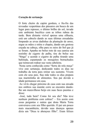 29 
Coração de sertanejo 
O forte cheiro de capim gordura, o fru-fru das revoadas vespertinas dos pássaros em busca de um lugar para repouso, o último brilho do sol, invade este ambiente bucólico com as tribos rubras da tarde. Bem distante visível apenas uma silhueta, está um caboclo dando as suas últimas enxadadas limpando as ervas dadinhas da plantação de arroz, ergue as mãos e retira o chapéu, dando um gostosa coçada na cabeça, olha para os raios do Sol que já se foram. Apanha no bolso roto de sua camisa um restinho de cigarro de palha, tira do bolso sua “binga” e acende o cigarro de palha tirando uma baforada, espantando os mosquitos borrachudos que teimavam rodear sua vasta cabeleira. 
Nesta serra conhecida como “Serra do rola moça” vive este sertanejo, dedicando todos os dias no trabalho da terra para retirar seu sustento. Vivem com ele seus pais. Sua mãe todos os dias prepara sua marmitinha de alimentos. Seu pai devido a idade permanece em casa. 
Ao vê-lo chegar próximo de casa com sua enxada nos ombros sua mamãe corre ao encontro dando- lhe um maravilhoso beijo em suas faces poentas e disse: 
-José, tudo bem? Como foi seu dia? Não teve nenhum problema com cobras? – Era assim com essas perguntas e outras que dona Maria Terra conversava com seu filho querido. O pai um pouco mais macambúzio, devido suas doenças apenas dizia um “Deus te abençoes filho”. Eram felizes  