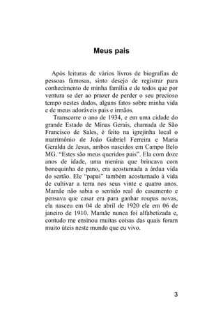 3 
Meus pais 
Após leituras de vários livros de biografias de pessoas famosas, sinto desejo de registrar para conhecimento de minha família e de todos que por ventura se der ao prazer de perder o seu precioso tempo nestes dados, alguns fatos sobre minha vida e de meus adoráveis pais e irmãos. 
Transcorre o ano de 1934, e em uma cidade do grande Estado de Minas Gerais, chamada de São Francisco de Sales, é feito na igrejinha local o matrimônio de João Gabriel Ferreira e Maria Geralda de Jesus, ambos nascidos em Campo Belo MG. “Estes são meus queridos pais”. Ela com doze anos de idade, uma menina que brincava com bonequinha de pano, era acostumada a árdua vida do sertão. Ele “papai” também acostumado à vida de cultivar a terra nos seus vinte e quatro anos. Mamãe não sabia o sentido real do casamento e pensava que casar era para ganhar roupas novas, ela nasceu em 04 de abril de 1920 ele em 06 de janeiro de 1910. Mamãe nunca foi alfabetizada e, contudo me ensinou muitas coisas das quais foram muito úteis neste mundo que eu vivo. 
 