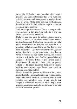 30 
apesar da distância e dos barulhos das cidades grandes. Uns dois quilômetros dali vivia num sítio vizinho, sua namoradinha que era o motivo de sua vida, a Tereza. Moça linda com sua tez bronzeada devido os raios do Sol, cabelos negros comprido escorriam pelos ombros. 
José amava profundamente Tereza e sempre tinha seus sonhos em ter uma boa colheita e tirar sua amada deste antro de abandono. 
Cada vez que seu rádio de ondas curtas anunciava a “voz do Brasil” às dezenove horas, com a famosa música do guarani, José colado os ouvidos no rádio ouvia embevecido as notícias de Brasília e as principais cidades como Rio e de São Paulo. José tinha um sonho: - Ainda vou morar no Sul, ganhar muito dinheiro e voltar para casar com Tereza. Partia o coração de sua velha mamãe, filho único ele era o arrimo da casa. Porém como diziam os antigos: - Criamos filhos e eles criam asas e desaparecem de nossos olhos. Nos programas sertanejos da rádio nacional José ouvia muitas músicas sobre pessoas que foram para o sul em busca de uma vida melhor. 
Numa fazendinha poucos quilômetros dali, havia muitos bailinhos com sanfoneiros da região, muitas vezes bois eram abatidos, e churrasquinhos eram servidos aos vizinhos. José e sua amada iam sempre e dançavam felizes da vida, beijos eram trocados, promessas eram feitas, juras de amor não faltavam para estes jovens.  
