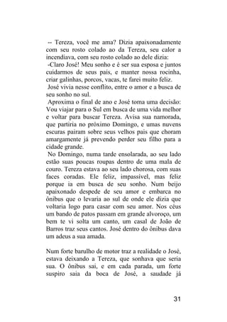31 
-- Tereza, você me ama? Dizia apaixonadamente com seu rosto colado ao da Tereza, seu calor a incendiava, com seu rosto colado ao dele dizia: 
-Claro José! Meu sonho e é ser sua esposa e juntos cuidarmos de seus pais, e manter nossa rocinha, criar galinhas, porcos, vacas, te farei muito feliz. 
José vivia nesse conflito, entre o amor e a busca de seu sonho no sul. 
Aproxima o final de ano e José toma uma decisão: Vou viajar para o Sul em busca de uma vida melhor e voltar para buscar Tereza. Avisa sua namorada, que partiria no próximo Domingo, e umas nuvens escuras pairam sobre seus velhos pais que choram amargamente já prevendo perder seu filho para a cidade grande. 
No Domingo, numa tarde ensolarada, ao seu lado estão suas poucas roupas dentro de uma mala de couro. Tereza estava ao seu lado chorosa, com suas faces coradas. Ele feliz, impassível, mas feliz porque ia em busca de seu sonho. Num beijo apaixonado despede de seu amor e embarca no ônibus que o levaria ao sul de onde ele dizia que voltaria logo para casar com seu amor. Nos céus um bando de patos passam em grande alvoroço, um bem te vi solta um canto, um casal de João de Barros traz seus cantos. José dentro do ônibus dava um adeus a sua amada. 
Num forte barulho de motor traz a realidade o José, estava deixando a Tereza, que sonhava que seria sua. O ônibus sai, e em cada parada, um forte suspiro saia da boca de José, a saudade já  