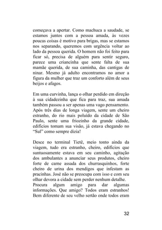 32 
começava a apertar. Como machuca a saudade, se estamos juntos com a pessoa amada, às vezes poucas coisas é motivo para brigas, mas se estamos nos separando, queremos com urgência voltar ao lado da pessoa querida. O homem não foi feito para ficar só, precisa de alguém para sentir seguro, parece uma criancinha que sente falta de sua mamãe querida, de sua caminha, das cantigas de ninar. Mesmo já adulto encontramos no amor a figura da mulher que traz um conforto além de seus beijos e afagos. 
Em uma curvinha, lança o olhar perdido em direção à sua cidadezinha que fica para traz, sua amada também passou a ser apenas uma vago pensamento. Após três dias de longa viagem, sente um cheiro estranho, do rio mais poluído da cidade de São Paulo, sente uma friozinho da grande cidade, edifícios tomam sua visão, já estava chegando no “Sul” como sempre dizia! 
Desce no terminal Tietê, meio tonto ainda da viagem, tudo era estranho, cheiro, edifícios que suntuosamente estava em seu caminho, agitação dos ambulantes a anunciar seus produtos, cheiro forte de carne assada dos churrasquinhos, forte cheiro de urina dos mendigos que infestam as pracinhas. José não se preocupa com isso e com seu olhar devora a cidade sem perder nenhum detalhe. 
Procura algum amigo para dar algumas informações. Que amigo? Todos eram estranhos! Bem diferente de seu velho sertão onde todos eram  