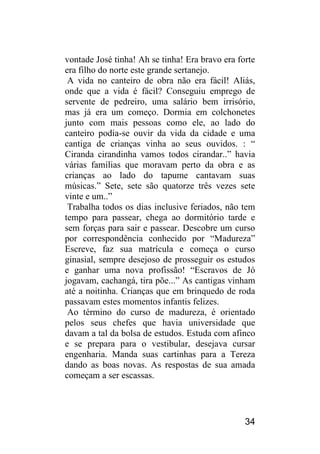 34 
vontade José tinha! Ah se tinha! Era bravo era forte era filho do norte este grande sertanejo. 
A vida no canteiro de obra não era fácil! Aliás, onde que a vida é fácil? Conseguiu emprego de servente de pedreiro, uma salário bem irrisório, mas já era um começo. Dormia em colchonetes junto com mais pessoas como ele, ao lado do canteiro podia-se ouvir da vida da cidade e uma cantiga de crianças vinha ao seus ouvidos. : “ Ciranda cirandinha vamos todos cirandar..” havia várias famílias que moravam perto da obra e as crianças ao lado do tapume cantavam suas músicas.” Sete, sete são quatorze três vezes sete vinte e um..” 
Trabalha todos os dias inclusive feriados, não tem tempo para passear, chega ao dormitório tarde e sem forças para sair e passear. Descobre um curso por correspondência conhecido por “Madureza” Escreve, faz sua matrícula e começa o curso ginasial, sempre desejoso de prosseguir os estudos e ganhar uma nova profissão! “Escravos de Jó jogavam, cachangá, tira põe...” As cantigas vinham até a noitinha. Crianças que em brinquedo de roda passavam estes momentos infantis felizes. 
Ao término do curso de madureza, é orientado pelos seus chefes que havia universidade que davam a tal da bolsa de estudos. Estuda com afinco e se prepara para o vestibular, desejava cursar engenharia. Manda suas cartinhas para a Tereza dando as boas novas. As respostas de sua amada começam a ser escassas.  