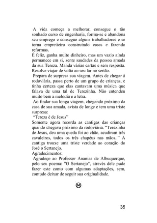 35 
A vida começa a melhorar, consegue o tão sonhado curso de engenharia, forma-se e abandona seu emprego e consegue alguns trabalhadores e se torna empreiteiro construindo casas e fazendo reformas. 
É feliz, ganha muito dinheiro, mas um vazio ainda permanece em si, sente saudades da pessoa amada da sua Tereza. Manda várias cartas e sem resposta. Resolve viajar de volta ao seu lar no sertão. 
Prepara de surpresa sua viagem. Antes de chegar à rodoviária, passa perto de um grupo de crianças, e tinha certeza que elas cantavam uma música que falava de uma tal de Terezinha. Não entendeu muito bem a melodia e a letra. 
Ao findar sua longa viagem, chegando próximo da casa de sua amada, avista de longe e tem uma triste surpresa: 
“Tereza é de Jesus” 
Somente agora recorda as cantigas das crianças quando chegava próximo da rodoviária. “Terezinha de Jesus, deu uma queda foi ao chão, acudiram três cavaleiros, todos os três chapéus nas mãos..” A cantiga trouxe uma triste verdade ao coração do José o Sertanejo. 
Agradecimentos: 
Agradeço ao Professor Ananias de Albuquerque, pelo seu poema: "O Sertanejo", através dele pude fazer este conto com algumas adaptações, sem, contudo deixar de seguir sua originalidade. 
 
 