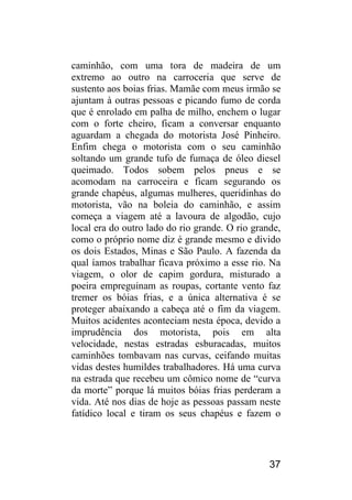37 
caminhão, com uma tora de madeira de um extremo ao outro na carroceria que serve de sustento aos boias frias. Mamãe com meus irmão se ajuntam à outras pessoas e picando fumo de corda que é enrolado em palha de milho, enchem o lugar com o forte cheiro, ficam a conversar enquanto aguardam a chegada do motorista José Pinheiro. Enfim chega o motorista com o seu caminhão soltando um grande tufo de fumaça de óleo diesel queimado. Todos sobem pelos pneus e se acomodam na carroceira e ficam segurando os grande chapéus, algumas mulheres, queridinhas do motorista, vão na boleia do caminhão, e assim começa a viagem até a lavoura de algodão, cujo local era do outro lado do rio grande. O rio grande, como o próprio nome diz é grande mesmo e divido os dois Estados, Minas e São Paulo. A fazenda da qual íamos trabalhar ficava próximo a esse rio. Na viagem, o olor de capim gordura, misturado a poeira empreguinam as roupas, cortante vento faz tremer os bóias frias, e a única alternativa é se proteger abaixando a cabeça até o fim da viagem. Muitos acidentes aconteciam nesta época, devido a imprudência dos motorista, pois em alta velocidade, nestas estradas esburacadas, muitos caminhões tombavam nas curvas, ceifando muitas vidas destes humildes trabalhadores. Há uma curva na estrada que recebeu um cômico nome de “curva da morte” porque lá muitos bóias frias perderam a vida. Até nos dias de hoje as pessoas passam neste fatídico local e tiram os seus chapéus e fazem o  