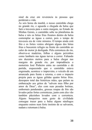 38 
sinal da cruz em reverencia às pessoas que perderam a vida. 
As seis horas da manhã, o nosso caminhão chega no grande rio, e aguarda a chegada da balsa que fará a travessia para a outra margem, no Estado de Minhas Gerais, o caminhão sobe na plataforma da balsa e nós os bóias frias ficamos dentro da balsa contemplar as águas a correr, pois o tempo de travessia era de vinte minutos. O tempo ainda está frio e os fortes ventos obrigam alguns dos bóias frias a buscarem refugio na frente do caminhão ao calor do motor já desligado. Pela correnteza do rio, observa-se madeiras, folhas e alguns peixinhos como lambaris nas águas turvas a correr. Faltando uns duzentos metros para a balsa chegar nas margens do grande rio, por imprudência o motorista José Pinheiro entra no caminhão e dá partida, esquecendo que o caminhão estava engrenado, acontece o imprevisto, o veículo dá um arrancada para frente e retorna, e com o impacto projeta para as águas gélidas quatro bóias frias. desespero total das histéricas mães, que pulam na embarcação aos gritos de “salvem meu filho por amor de Deus”, eles com suas pesadas botinas, embornais pendurados, grossas roupas de frio são levados pelas fortes correntezas, junto com eles vão também pãezinhos levados com a correnteza. Alguns barqueiros num gesto de civilidade consegue trazer para a balsa alguns náufragos enquanto outros num forte instinto de se salvarem, nadam e retornam à balsa.  