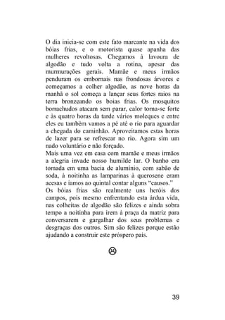 39 
O dia inicia-se com este fato marcante na vida dos bóias frias, e o motorista quase apanha das mulheres revoltosas. Chegamos à lavoura de algodão e tudo volta a rotina, apesar das murmurações gerais. Mamãe e meus irmãos penduram os embornais nas frondosas árvores e começamos a colher algodão, as nove horas da manhã o sol começa a lançar seus fortes raios na terra bronzeando os boias frias. Os mosquitos borrachudos atacam sem parar, calor torna-se forte e às quatro horas da tarde vários moleques e entre eles eu também vamos a pé até o rio para aguardar a chegada do caminhão. Aproveitamos estas horas de lazer para se refrescar no rio. Agora sim um nado voluntário e não forçado. 
Mais uma vez em casa com mamãe e meus irmãos a alegria invade nosso humilde lar. O banho era tomada em uma bacia de alumínio, com sabão de soda, à noitinha as lamparinas à querosene eram acesas e íamos ao quintal contar alguns “causos.” 
Os bóias frias são realmente uns heróis dos campos, pois mesmo enfrentando esta árdua vida, nas colheitas de algodão são felizes e ainda sobra tempo a noitinha para irem à praça da matriz para conversarem e gargalhar dos seus problemas e desgraças dos outros. Sim são felizes porque estão ajudando a construir este próspero país. 
 
 