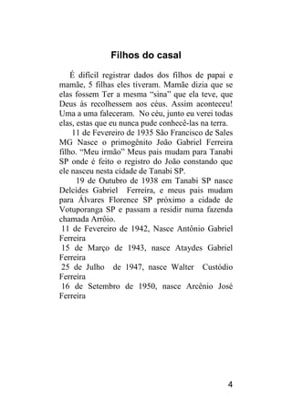 4 
Filhos do casal 
É difícil registrar dados dos filhos de papai e mamãe, 5 filhas eles tiveram. Mamãe dizia que se elas fossem Ter a mesma “sina” que ela teve, que Deus às recolhessem aos céus. Assim aconteceu! Uma a uma faleceram. No céu, junto eu verei todas elas, estas que eu nunca pude conhecê-las na terra. 
11 de Fevereiro de 1935 São Francisco de Sales MG Nasce o primogênito João Gabriel Ferreira filho. “Meu irmão” Meus pais mudam para Tanabi SP onde é feito o registro do João constando que ele nasceu nesta cidade de Tanabi SP. 
19 de Outubro de 1938 em Tanabi SP nasce Delcides Gabriel Ferreira, e meus pais mudam para Álvares Florence SP próximo a cidade de Votuporanga SP e passam a residir numa fazenda chamada Arrôio. 
11 de Fevereiro de 1942, Nasce Antônio Gabriel Ferreira 
15 de Março de 1943, nasce Ataydes Gabriel Ferreira 
25 de Julho de 1947, nasce Walter Custódio Ferreira 
16 de Setembro de 1950, nasce Arcênio José Ferreira 
 