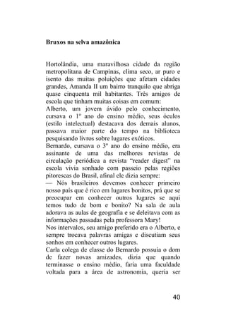 40 
Bruxos na selva amazônica 
Hortolândia, uma maravilhosa cidade da região metropolitana de Campinas, clima seco, ar puro e isento das muitas poluições que afetam cidades grandes, Amanda II um bairro tranquilo que abriga quase cinquenta mil habitantes. Três amigos de escola que tinham muitas coisas em comum: 
Alberto, um jovem ávido pelo conhecimento, cursava o 1º ano do ensino médio, seus óculos (estilo intelectual) destacava dos demais alunos, passava maior parte do tempo na biblioteca pesquisando livros sobre lugares exóticos. 
Bernardo, cursava o 3º ano do ensino médio, era assinante de uma das melhores revistas de circulação periódica a revista “reader digest” na escola vivia sonhado com passeio pelas regiões pitorescas do Brasil, afinal ele dizia sempre: 
— Nós brasileiros devemos conhecer primeiro nosso país que é rico em lugares bonitos, prá que se preocupar em conhecer outros lugares se aqui temos tudo de bom e bonito? Na sala de aula adorava as aulas de geografia e se deleitava com as informações passadas pela professora Mary! 
Nos intervalos, seu amigo preferido era o Alberto, e sempre trocava palavras amigas e discutiam seus sonhos em conhecer outros lugares. 
Carla colega de classe do Bernardo possuía o dom de fazer novas amizades, dizia que quando terminasse o ensino médio, faria uma faculdade voltada para a área de astronomia, queria ser  