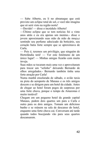 42 
— Sabe Alberto, eu li no almanaque que está previsto um eclipse total do sol, e você não imagina que só será visto na região norte! 
—Duvido! — disse o incrédulo Alberto! 
—Último eclipse que se tem notícias foi a vinte anos atrás e eu era apenas um menino.- disse o jovem aproximando suas mão da mão da moça,e sentindo seu perfume adocicado da boticário, seu coração batia forte sempre que se aproximava de Carla. 
— Pois é, teremos um privilégio, que ninguém de Hortolândia terá! — Ver este fenômeno de um único lugar! — Minhas amigas ficarão com muita inveja. 
Suas mãos se tocaram mais uma vez e aproveitaram para trocar um “selinho” deixando Bernardo de olhos arregalados.- Bernardo também tinha uma forte atração por Carla! 
Numa manhã ensolarada de sábado, o avião taxia na pista do aeroporto de Manaus e os três amigos descem e se dirigem para um hotel da cidade. Antes de chegar ao hotel foram pegos de surpresas por uma forte chuva, porque o tempo da Amazonas é muito instável! 
Chegam em um pequeno hotel da grande capital Manaus, pedem dois quartos um para a Carla e outro para os dois amigos. Tomam um delicioso banho e se reúnem na sala de descanso do hotel, enquanto uma forte chuva cai. Conversam até tarde quando todos bocejando vão para seus quartos descansarem.  