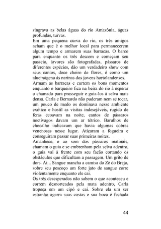 44 
singrava as belas águas do rio Amazônia, águas profundas, turvas. 
Em uma pequena curva do rio, os três amigos acham que é o melhor local para permanecerem algum tempo e armarem suas barracas. O barco para enquanto os três descem e começam seu passeio, árvores são fotografadas, pássaros de diferentes espécies, dão um verdadeiro show com seus cantos, doce cheiro de flores, é como um alucinógeno às narinas dos jovens hortolandenses. 
Armam as barracas e curtem os bons momentos enquanto o barqueiro fica na beira do rio à esperar o chamado para prosseguir e guia-los à selva mais densa. Carla e Bernardo não puderam nem se tocar, um pouco de medo os dominava nesse ambiente exótico e hostil as visitas indesejáveis, rugido de feras ecoavam na noite, cantos de pássaros noctívagos davam um ar tétrico. Barulhos de chocalho indicavam que havia algumas cobras venenosas nesse lugar. Atiçaram a fogueira e conseguiram passar suas primeiras noites. 
Amanhece, e ao som dos pássaros matinais, chamam o guia e se embrenham pela selva adentro, o guia vai à frente com seu facão cortando os obstáculos que dificultam a passagem. Um grito de dor:- Ai... Sangue mancha a camisa do Zé do Brejo, sobre seu pescoço um forte jato de sangue corre violentamente enquanto ele cai. 
Os três desesperados não sabem o que aconteceu e correm desnorteados pela mata adentro, Carla tropeça em um cipó e cai. Sobre ela um ser estranho agarra suas costas e sua boca é fechada  