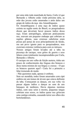 45 
por uma mão toda manchada de barro, Carla vê que Bernardo e Alberto estão vindo próximo dela, as mão dos jovens estão amarradas e atrás deles um grupo de índios da raça dos Amambiquaras. 
Os Amambiquaras é uma raça de índios quase extinta na região norte do Brasil, os pesquisadores dizem que deveriam haver poucos índios dessa raça. Eram antropófagos, andavam praticamente nus, usavam um pequeno enduape que cobriam as regiões glúteas, suas extensas cabeleiras eram presas por penas de aves principalmente de faisão, era um povo ignoto para os pesquisadores, mas exerciam extrema violência para com os intrusos. 
Nossos amigos foram levados até a taba na presença do cacique, seus gritos de guerra e seus falares eram totalmente incompreendidos por Carla, Bernardo e Alberto. 
O cacique era um velho de feição austera, tinha um pouco de conhecimento das línguas dos brancos e disse numa mistura de sua língua e a nossa: - O que os brancos querem aqui?- Carla foi a primeira a falar tremendo de medo: 
- Não queremos nada, apenas ir embora. 
Sem ser atendida, todos foram amarrados com cipó embira em um tronco de árvore que estava defronte da taba. Começaram as danças, em sua volta via passar alguns índios a dançar ao som de uns batuques de tambores. Havia algumas meninas índias, com seus seios à mostra, pequenas tangas cobriam seus sexos, os índios quase nus gritavam uma cantiga estranha, causando terror aos olhos dos hortolandenses.  