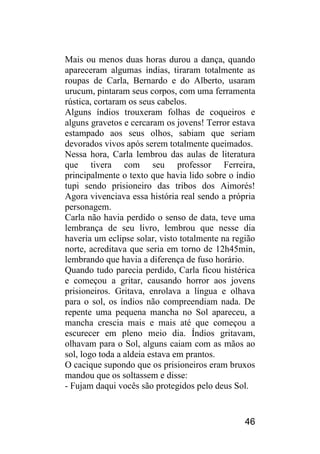 46 
Mais ou menos duas horas durou a dança, quando apareceram algumas índias, tiraram totalmente as roupas de Carla, Bernardo e do Alberto, usaram urucum, pintaram seus corpos, com uma ferramenta rústica, cortaram os seus cabelos. 
Alguns índios trouxeram folhas de coqueiros e alguns gravetos e cercaram os jovens! Terror estava estampado aos seus olhos, sabiam que seriam devorados vivos após serem totalmente queimados. 
Nessa hora, Carla lembrou das aulas de literatura que tivera com seu professor Ferreira, principalmente o texto que havia lido sobre o índio tupi sendo prisioneiro das tribos dos Aimorés! Agora vivenciava essa história real sendo a própria personagem. 
Carla não havia perdido o senso de data, teve uma lembrança de seu livro, lembrou que nesse dia haveria um eclipse solar, visto totalmente na região norte, acreditava que seria em torno de 12h45min, lembrando que havia a diferença de fuso horário. 
Quando tudo parecia perdido, Carla ficou histérica e começou a gritar, causando horror aos jovens prisioneiros. Gritava, enrolava a língua e olhava para o sol, os índios não compreendiam nada. De repente uma pequena mancha no Sol apareceu, a mancha crescia mais e mais até que começou a escurecer em pleno meio dia. Índios gritavam, olhavam para o Sol, alguns caiam com as mãos ao sol, logo toda a aldeia estava em prantos. 
O cacique supondo que os prisioneiros eram bruxos mandou que os soltassem e disse: 
- Fujam daqui vocês são protegidos pelo deus Sol.  