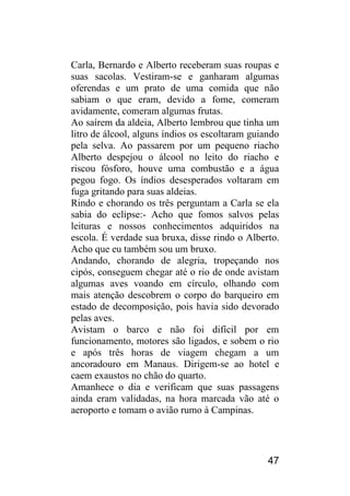 47 
Carla, Bernardo e Alberto receberam suas roupas e suas sacolas. Vestiram-se e ganharam algumas oferendas e um prato de uma comida que não sabiam o que eram, devido a fome, comeram avidamente, comeram algumas frutas. 
Ao saírem da aldeia, Alberto lembrou que tinha um litro de álcool, alguns índios os escoltaram guiando pela selva. Ao passarem por um pequeno riacho Alberto despejou o álcool no leito do riacho e riscou fósforo, houve uma combustão e a água pegou fogo. Os índios desesperados voltaram em fuga gritando para suas aldeias. 
Rindo e chorando os três perguntam a Carla se ela sabia do eclipse:- Acho que fomos salvos pelas leituras e nossos conhecimentos adquiridos na escola. É verdade sua bruxa, disse rindo o Alberto. Acho que eu também sou um bruxo. 
Andando, chorando de alegria, tropeçando nos cipós, conseguem chegar até o rio de onde avistam algumas aves voando em círculo, olhando com mais atenção descobrem o corpo do barqueiro em estado de decomposição, pois havia sido devorado pelas aves. 
Avistam o barco e não foi difícil por em funcionamento, motores são ligados, e sobem o rio e após três horas de viagem chegam a um ancoradouro em Manaus. Dirigem-se ao hotel e caem exaustos no chão do quarto. 
Amanhece o dia e verificam que suas passagens ainda eram validadas, na hora marcada vão até o aeroporto e tomam o avião rumo à Campinas.  