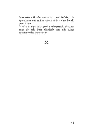 48 
Seus nomes ficarão para sempre na história, pois aprenderam que muitas vezes a astúcia é melhor do que a força. 
Brasil um lugar belo, porém todo passeio deve ser antes de tudo bem planejado para não sofrer consequências desastrosas. 
 
 
