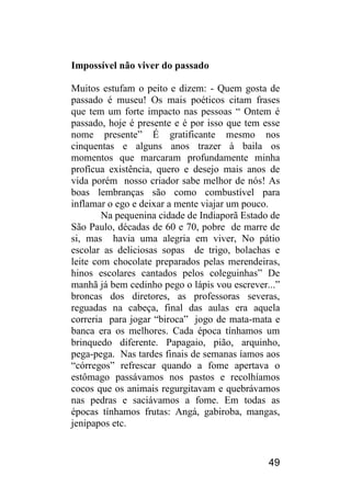 49 
Impossível não viver do passado 
Muitos estufam o peito e dizem: - Quem gosta de passado é museu! Os mais poéticos citam frases que tem um forte impacto nas pessoas “ Ontem é passado, hoje é presente e é por isso que tem esse nome presente” É gratificante mesmo nos cinquentas e alguns anos trazer à baila os momentos que marcaram profundamente minha profícua existência, quero e desejo mais anos de vida porém nosso criador sabe melhor de nós! As boas lembranças são como combustível para inflamar o ego e deixar a mente viajar um pouco. 
Na pequenina cidade de Indiaporã Estado de São Paulo, décadas de 60 e 70, pobre de marre de si, mas havia uma alegria em viver, No pátio escolar as deliciosas sopas de trigo, bolachas e leite com chocolate preparados pelas merendeiras, hinos escolares cantados pelos coleguinhas” De manhã já bem cedinho pego o lápis vou escrever...” broncas dos diretores, as professoras severas, reguadas na cabeça, final das aulas era aquela correria para jogar “biroca” jogo de mata-mata e banca era os melhores. Cada época tínhamos um brinquedo diferente. Papagaio, pião, arquinho, pega-pega. Nas tardes finais de semanas íamos aos “córregos” refrescar quando a fome apertava o estômago passávamos nos pastos e recolhíamos cocos que os animais regurgitavam e quebrávamos nas pedras e saciávamos a fome. Em todas as épocas tínhamos frutas: Angá, gabiroba, mangas, jenipapos etc.  