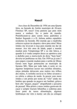 5 
Nasci! 
Aos cinco de Dezembro de 1956 em uma Quarta feira, na fazenda do Arrôio município de Álvares Florence SP, nasci! Uma parteira que para mim nunca a conheci, fez o parto de mamãe. Prontificaram-se para serem meus padrinhos o Senhor Segundo e a D. Juliana ambos espanhóis residentes na fazenda. Diz mamãe que a madrinha colocava açúcar na chupeta e dava para mim! Meus irmãos me levavam à roça para mamãe me dar de mamar. Aos três anos de idade, papai e mamãe mudam para Votuporanga SP e eu não falava, e quando ia à venda comprar doces eu apontava com o dedinho para a maria-mole de dizia “hum hum” deveria ter problemas na fala. Em 1959 eu já com 3 anos papai e mamãe mudam para o sertão de Minas Gerais num lugar pertencente ao município de Iturama MG. Mato por todo lado, à noite só via algumas lamparinas acesas nas casinhas distantes, onças pintadas deixavam seus rastros nos trilhos dos matos, A noitinha ouvia-se os lobos uivarem e eu cobria a cabeça de medo. Ia pescar com meus irmãos e um primo por nome de “véio” ainda me lembro que quando eu pegava um lambari, gritava bem alto “peguei, peguei” atrapalhando a pescaria do pessoal. Meu primo e meus irmãos gostavam de caçar e sempre traziam Inhambus e codornas para fazer parte de nossa alimentação, algumas lembranças me vêm à mente: um dia eu coloquei  