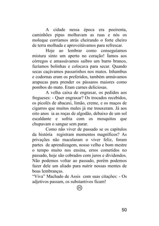 50 
A cidade nessa época era poeirenta, caminhões pipas molhavam as ruas e nós os moleque corríamos atrás cheirando o forte cheiro de terra molhada e aproveitávamos para refrescar. 
Hoje ao lembrar como conseguíamos mistura sinto um aperto no coração! Íamos aos córregos e amassávamos saibro um barro branco, fazíamos bolinhas e colocava para secar. Quando secas caçávamos passarinhos nos matos. Inhambus e codornas eram os preferidos, também armávamos arapucas para prender os pássaros maiores como pombos do mato. Eram carnes deliciosas. 
A velha caixa de engraxar, os pedidos aos fregueses: - Quer engraxar? Os trocados recebidos, os picolés de abacaxi, limão, creme, e os maços de cigarros que muitos males já me trouxeram. Já aos oito anos ia as roças de algodão, debaixo de um sol escaldante e sofria com os mosquitos que chupavam o sangue sem parar. 
Como não viver de passado se os capítulos da história registram momentos magníficos? As privações não macularam o viver feliz, foram partes de aprendizagem, nosso velho e bom mestre o tempo muito nos ensina, erros cometidos no passado, hoje são cobrados com juros e dividendos. Não podemos voltar ao passado, porém podemos fazer dele um aliado para nutrir nossas mentes de boas lembranças. 
“Viva” Machado de Assis com suas citações: - Os adjetivos passam, os substantivos ficam! 
 
 