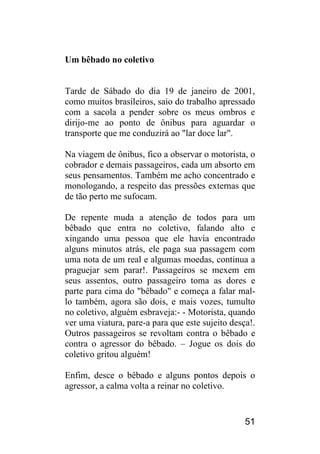 51 
Um bêbado no coletivo 
Tarde de Sábado do dia 19 de janeiro de 2001, como muitos brasileiros, saio do trabalho apressado com a sacola a pender sobre os meus ombros e dirijo-me ao ponto de ônibus para aguardar o transporte que me conduzirá ao "lar doce lar". 
Na viagem de ônibus, fico a observar o motorista, o cobrador e demais passageiros, cada um absorto em seus pensamentos. Também me acho concentrado e monologando, a respeito das pressões externas que de tão perto me sufocam. 
De repente muda a atenção de todos para um bêbado que entra no coletivo, falando alto e xingando uma pessoa que ele havia encontrado alguns minutos atrás, ele paga sua passagem com uma nota de um real e algumas moedas, continua a praguejar sem parar!. Passageiros se mexem em seus assentos, outro passageiro toma as dores e parte para cima do "bêbado" e começa a falar mal- lo também, agora são dois, e mais vozes, tumulto no coletivo, alguém esbraveja:- - Motorista, quando ver uma viatura, pare-a para que este sujeito desça!. Outros passageiros se revoltam contra o bêbado e contra o agressor do bêbado. – Jogue os dois do coletivo gritou alguém! 
Enfim, desce o bêbado e alguns pontos depois o agressor, a calma volta a reinar no coletivo.  