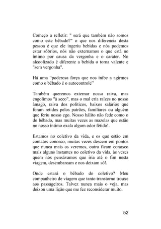 52 
Começo a refletir: " será que também não somos como este bêbado?" o que nos diferencia desta pessoa é que ele ingeriu bebidas e nós podemos estar sóbrios, nós não externamos o que está no íntimo por causa da vergonha e o caráter. No alcoolizado é diferente a bebida o torna valente e "sem vergonha". 
Há uma “poderosa força que nos inibe a agirmos como o bêbado é o autocontrole” 
Também queremos externar nossa raiva, mas engolimos "à seco", mas o mal cria raízes no nosso âmago, raiva dos políticos, baixos salários que foram retidos pelos patrões, familiares ou alguém que feriu nosso ego. Nosso hálito não fede como o do bêbado, mas muitas vezes as mazelas que estão no nosso íntimo exala algum odor fétido!. 
Estamos no coletivo da vida, e os que estão em contatos conosco, muitas vezes descem em pontos que nunca mais os veremos, outro ficam conosco mais alguns instantes no coletivo da vida, às vezes quem nós pensávamos que iria até o fim nesta viagem, desembarcam e nos deixam só!. 
Onde estará o bêbado do coletivo? Meu companheiro de viagem que tanto transtorno trouxe aos passageiros. Talvez nunca mais o veja, mas deixou uma lição que me fez reconsiderar muito. 
 
