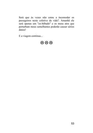 53 
Será que às vezes não estou a incomodar os passageiros neste coletivo da vida?. Amanhã ele será apenas um "ex-bêbado" e os meus atos que perturbam meus semelhantes poderão causar sérios danos! 
E a viagem continua... 
   
 