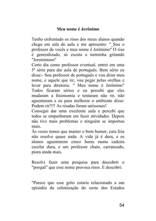 54 
Meu nome é Jerônimo 
Tenho enfrentado os risos dos meus alunos quando chego em sala de aula e me apresento: "_Sou o professor de vocês e meu nome é Jerônimo" O riso é generalizado, só escuta a turminha gritando "Jeronimooo" 
Certo dia como professor eventual, entrei em uma 5ª série para dar aula de português. Bem sério eu disse:- Sou professor de português e vou dizer meu nome, e aquele que rir, vou pegar pelas orelhas e levar para diretoria. " Meu nome é Jerônimo" Todos ficaram sérios e eu percebi que eles mudaram a fisionomia e tentaram não rir, não aguentaram e eu para melhorar o ambiente disse: Podem rir!!!! As risadas foram uníssonas! 
Consegui dar uma excelente aula e percebi que todos se empenharam em fazer atividades. Depois não tive mais problemas e ninguém se importou mais. 
Às vezes temos que manter o bom humor, cara feia não resolve quase nada. A vida já é dura, e os alunos aguentarem cinco horas numa cadeira escolar dura, e um professor chato, carrancudo, piora ainda mais. 
Resolvi fazer uma pesquisa para descobrir o "porquê" que esse nome provoca risos. E descobri: 
"Parece que esse grito estaria relacionado a um episódio da colonização do oeste dos Estados  