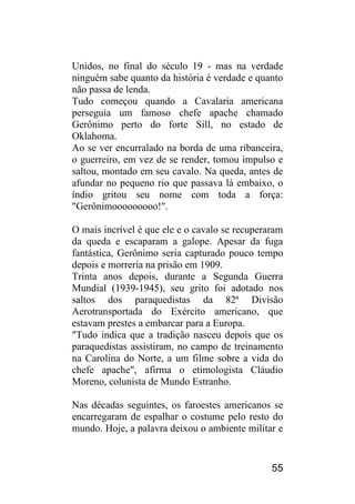 55 
Unidos, no final do século 19 - mas na verdade ninguém sabe quanto da história é verdade e quanto não passa de lenda. 
Tudo começou quando a Cavalaria americana perseguia um famoso chefe apache chamado Gerônimo perto do forte Sill, no estado de Oklahoma. 
Ao se ver encurralado na borda de uma ribanceira, o guerreiro, em vez de se render, tomou impulso e saltou, montado em seu cavalo. Na queda, antes de afundar no pequeno rio que passava lá embaixo, o índio gritou seu nome com toda a força: "Gerônimooooooooo!". 
O mais incrível é que ele e o cavalo se recuperaram da queda e escaparam a galope. Apesar da fuga fantástica, Gerônimo seria capturado pouco tempo depois e morreria na prisão em 1909. 
Trinta anos depois, durante a Segunda Guerra Mundial (1939-1945), seu grito foi adotado nos saltos dos paraquedistas da 82ª Divisão Aerotransportada do Exército americano, que estavam prestes a embarcar para a Europa. 
"Tudo indica que a tradição nasceu depois que os paraquedistas assistiram, no campo de treinamento na Carolina do Norte, a um filme sobre a vida do chefe apache", afirma o etimologista Cláudio Moreno, colunista de Mundo Estranho. 
Nas décadas seguintes, os faroestes americanos se encarregaram de espalhar o costume pelo resto do mundo. Hoje, a palavra deixou o ambiente militar e  