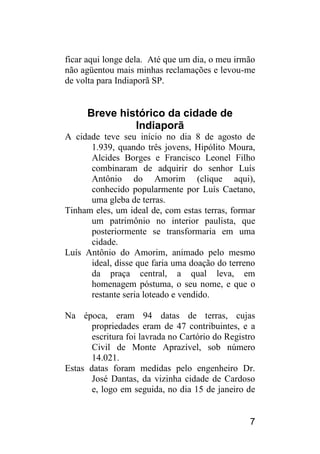 7 
ficar aqui longe dela. Até que um dia, o meu irmão não agüentou mais minhas reclamações e levou-me de volta para Indiaporã SP. 
Breve histórico da cidade de Indiaporã 
A cidade teve seu início no dia 8 de agosto de 1.939, quando três jovens, Hipólito Moura, Alcides Borges e Francisco Leonel Filho combinaram de adquirir do senhor Luís Antônio do Amorim (clique aqui), conhecido popularmente por Luís Caetano, uma gleba de terras. 
Tinham eles, um ideal de, com estas terras, formar um patrimônio no interior paulista, que posteriormente se transformaria em uma cidade. 
Luís Antônio do Amorim, animado pelo mesmo ideal, disse que faria uma doação do terreno da praça central, a qual leva, em homenagem póstuma, o seu nome, e que o restante seria loteado e vendido. 
Na época, eram 94 datas de terras, cujas propriedades eram de 47 contribuintes, e a escritura foi lavrada no Cartório do Registro Civil de Monte Aprazível, sob número 14.021. 
Estas datas foram medidas pelo engenheiro Dr. José Dantas, da vizinha cidade de Cardoso e, logo em seguida, no dia 15 de janeiro de  