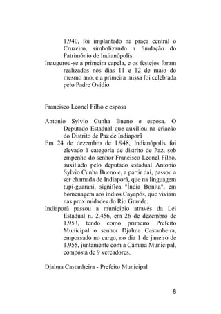 8 
1.940, foi implantado na praça central o Cruzeiro, simbolizando a fundação do Patrimônio de Indianópolis. 
Inaugurou-se a primeira capela, e os festejos foram realizados nos dias 11 e 12 de maio do mesmo ano, e a primeira missa foi celebrada pelo Padre Ovídio. 
Francisco Leonel Filho e esposa 
Antonio Sylvio Cunha Bueno e esposa. O Deputado Estadual que auxiliou na criação do Distrito de Paz de Indiaporã 
Em 24 de dezembro de 1.948, Indianópolis foi elevado à categoria de distrito de Paz, sob empenho do senhor Francisco Leonel Filho, auxiliado pelo deputado estadual Antonio Sylvio Cunha Bueno e, a partir daí, passou a ser chamada de Indiaporã, que na linguagem tupi-guarani, significa "Índia Bonita", em homenagem aos índios Cayapós, que viviam nas proximidades do Rio Grande. 
Indiaporã passou a município através da Lei Estadual n. 2.456, em 26 de dezembro de 1.953, tendo como primeiro Prefeito Municipal o senhor Djalma Castanheira, empossado no cargo, no dia 1 de janeiro de 1.955, juntamente com a Câmara Municipal, composta de 9 vereadores. 
Djalma Castanheira - Prefeito Municipal  