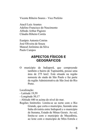 9 
Vicente Ribeiro Soares - Vice Prefeito 
Atacil Luiz Arantes 
Adelino Francisco do Nascimento 
Alfredo Arthur Pagioro 
Cláudio Ribeiro Corrêa 
Eunápio Antonio Cotrim 
José Oliveira de Souza 
Manoel Jerônimo da Silva 
Paulo Campos 
ASPECTOS FÍSICOS E GEOGRÁFICOS 
O município de Indiaporã, que compreende também o bairro de Tupinambá, possui uma área de 275 km2. Está situado na região noroeste do stado de São Paulo e faz parte da região Administrativa de São José do Rio Preto. 
Localização: 
- Latitude 19,59 
- Longitude 50,17 
- Altitude 440 m acima do nível do mar. 
Regiões limítrofes: Limita-se ao norte com o Rio Grande, que corta o município, fazendo uma linha divisória entre Indiaporã e o município de Iturama, Estado de Minas Gerais. Ao sul, limita-se com o município de Macedônia, ao leste com o município de Mira Estrela e  