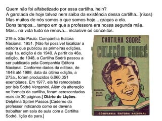 Quem não foi alfabetizado por essa cartilha, hein? A garotada de hoje talvez nem saiba da existência dessa cartilha...(risos) Mas muitos de nós somos o que somos hoje... graças a ela. Bons tempos... tempo em que a professora era nossa segunda mãe. Mas.. na vida tudo se renova... inclusive os conceitos.  219.e. São Paulo: Companhia Editora Nacional, 1951. [Não foi possível localizar a editora que publicou as primeiras edições, cuja 1a. edição é de 1940. A partir da 46a. edição, de 1948, a Cartilha Sodré passou a ser publicada pela Companhia Editora Nacional. Conforme dados da editora, de 1948 até 1989, data da última edição, a 273a., foram produzidos 6.060.351 exemplares. Em 1977, ela foi remodelada por Isis Sodré Verganini. Além da alteração no formato da cartilha, foram acrescentadas mais de 30 páginas.]  Diário de Lições . Delphina Spiteri Passos [Caderno do professor indicando como se deveria trabalhar em sala de aula com a Cartilha Sodré, lição da para.] 