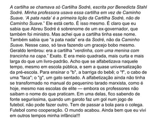 A cartilha se chamava só Cartilha Sodré, escrita por Benedicta Stahl Sodré. Minha professora usava essa cartilha em vez de Caminho Suave. ‘A pata nada’ é a primeira lição da Cartilha Sodré, não de Caminho Suave .” Ele está certo. É isso mesmo. É claro que eu sabia que Abreu Sodré é sobrenome de um ex-governador, que também foi ministro. Mas achei que a cartilha tinha esse nome. Também sabia que “a pata nada” era da  Sodré , não da  Caminho Suave . Nesse caso, só tava fazendo um gracejo bobo mesmo. Geraldo lembrou: era a cartilha “ verdinha, com uma menina com trancinha na capa .” Exato. E era meio quadrada, mais curta e mais larga do que um livro-padrão. Acho que se alfabetizava naquele tempo, mesmo em escola pública, e sem a quase universalização da pré-escola. Para ensinar o "b", a barriga do bebê; o "f", o cabo de uma "faca"; o "g", um gato sentado. A alfabetização ainda não tinha se transformado no manual do pequenino tarado marxista, como é hoje, mesmo nas escolas de elite — embora os professores não saibam o nome do que praticam. Em uma delas, fico sabendo de fonte seguríssima, quando um garoto faz um gol num jogo de futebol, não pode fazer outro. Tem de passar a bola para o colega. Futebol como cooperação. O mundo acabou. Ainda bem que eu vivi em outros tempos minha infância!!! 