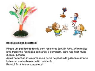 Receita simples de peteca: Pegue um pedaço de tecido bem resistente ( couro, lona, brim ) e faça uma trouxinha recheada com areia e serragem, para não ficar muito dura ou pesada. Antes de fechar, insira uma meia dúzia de penas de galinha e amarre forte com um barbante ou fio resistente. Pronto! Está feita a sua peteca!  