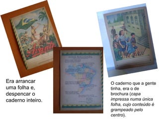 Era arrancar uma folha e, despencar o caderno inteiro. O caderno que a gente tinha, era o de brochura ( capa impressa numa única folha, cujo conteúdo é grampeado pelo centro ). 