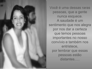 Você é uma dessas raras pessoas, que a gente nunca esquece. A saudade é um sentimento que nos alegra por nos dar a certeza que temos pessoas importantes no nosso convívio e também nos entristece, por lembrar que essas pessoas estão distantes ...... 