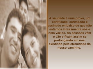 A saudade é uma prova, um certificado, carimbado e assinado embaixo de que não estamos inteiramente sós e nem vazios. As pessoas vêm e vão e ficam assim se prolongando em nós, existindo pela eternidade do nosso caminho.   