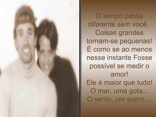O tempo passa diferente sem você,  Coisas grandes tornam-se pequenas! É como se ao menos nesse instante Fosse possível se medir o amor! Ele é maior que tudo! O mar, uma gota... O vento, um sopro.... 