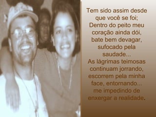 Tem sido assim desde que você se foi; Dentro do peito meu coração ainda dói, bate bem devagar, sufocado pela saudade... As lágrimas teimosas continuam jorrando, escorrem pela minha face, entornando... me impedindo de enxergar a realidade . 