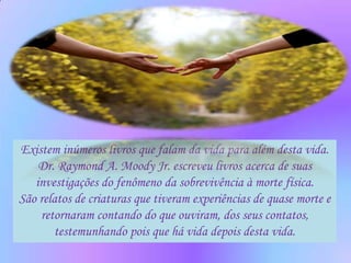 Existem inúmeros livros que falam da vida para além desta vida.
    Dr. Raymond A. Moody Jr. escreveu livros acerca de suas
   investigações do fenômeno da sobrevivência à morte física.
São relatos de criaturas que tiveram experiências de quase morte e
    retornaram contando do que ouviram, dos seus contatos,
       testemunhando pois que há vida depois desta vida.
 