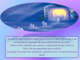 De todas as dores da Humanidade, possivelmente a mais aflitiva seja a que
       se constitui na separação dos afetos pelo fenômeno da morte.
   Embora todos saibamos que a morte é a etapa final dos que vivem na
                 Terra, não nos preparamos para recebê-la.
Eis porque ela sempre nos surpreende, esfacelando-nos o coração em tortura
                                   moral.
 