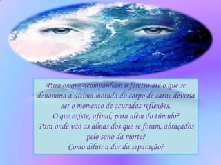 Para os que acompanham o féretro até o que se
denomina a última morada do corpo de carne deveria
       ser o momento de acuradas reflexões.
    O que existe, afinal, para além do túmulo?
Para onde vão as almas dos que se foram, abraçados
                pelo sono da morte?
          Como diluir a dor da separação?
 